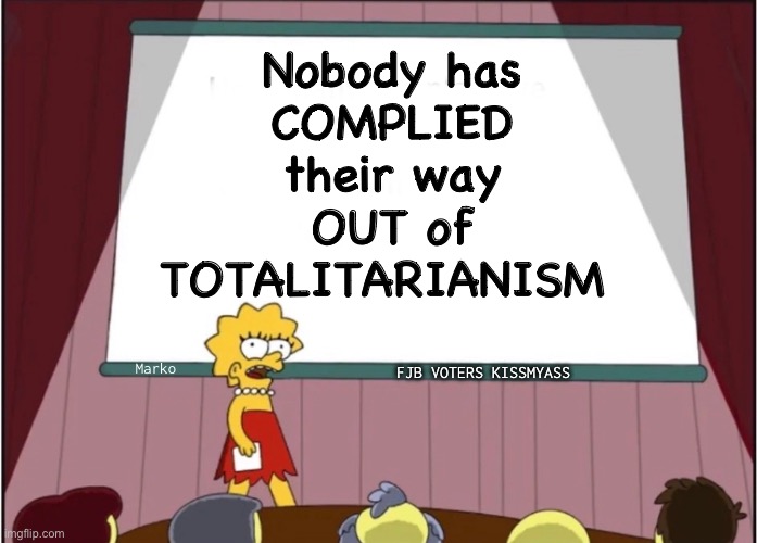 And you never will | Nobody has
COMPLIED
their way
OUT of
TOTALITARIANISM; Marko; FJB VOTERS KISSMYASS | image tagged in memes,aka leftism,aka kissmyhairyass,leftism is a mental disease,progressives leftists fjb voters kissmyass | made w/ Imgflip meme maker