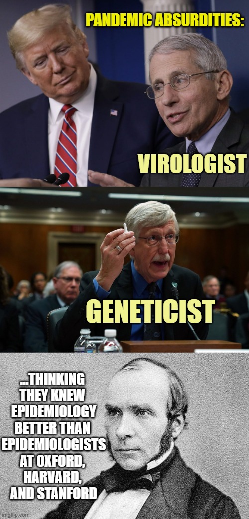 "THE FRINGE EPIDEMIOLOGISTS" in Federal Gov't Public Health | PANDEMIC ABSURDITIES:; VIROLOGIST; GENETICIST; ...THINKING 
THEY KNEW 
EPIDEMIOLOGY
BETTER THAN 
EPIDEMIOLOGISTS
AT OXFORD, 
HARVARD, 
AND STANFORD | image tagged in john snow epidemiologist,dr fauci,francis collins,cdc,pandemic,globalism | made w/ Imgflip meme maker