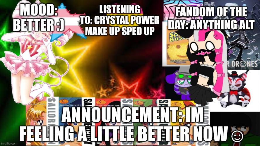 LISTENING TO: CRYSTAL POWER MAKE UP SPED UP; FANDOM OF THE DAY: ANYTHING ALT; MOOD: BETTER :); ANNOUNCEMENT: IM FEELING A LITTLE BETTER NOW☺️ | image tagged in feptemplatev2 | made w/ Imgflip meme maker