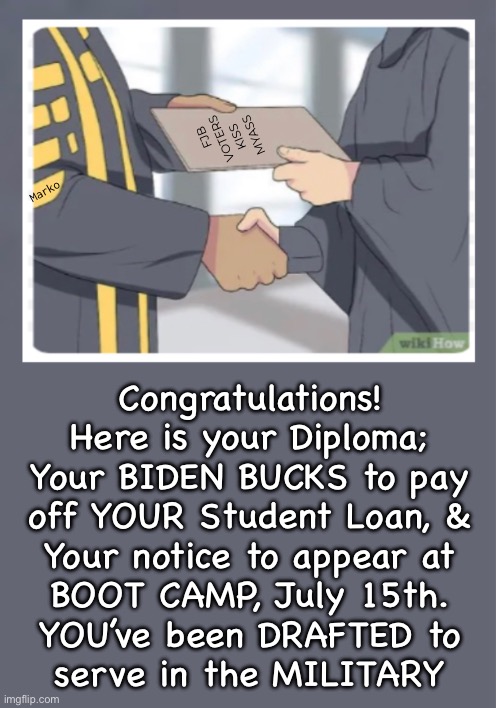 Maybe it’s not exactly Free | FJB
VOTERS
KISS   
MYASS; Marko; Congratulations!
Here is your Diploma;
Your BIDEN BUCKS to pay
off YOUR Student Loan, &
Your notice to appear at
BOOT CAMP, July 15th.
YOU’ve been DRAFTED to
serve in the MILITARY | image tagged in memes,no free lunch,idiots expecting free student loan get to repay it,and u can kissmyass,all fjb voters kissmyass | made w/ Imgflip meme maker