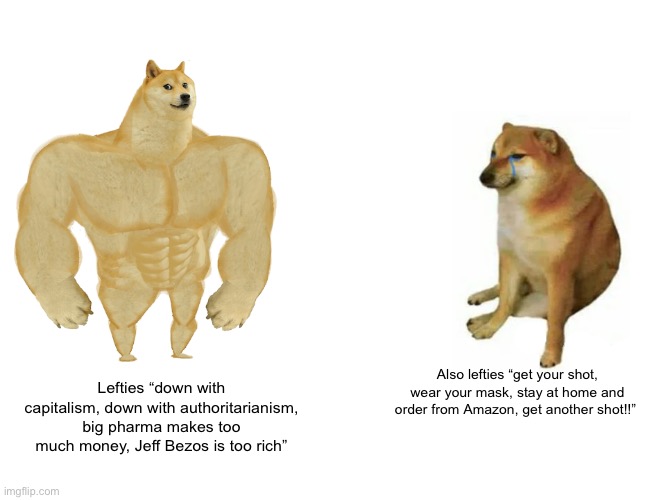 Buff Doge vs. Cheems | Also lefties “get your shot, wear your mask, stay at home and order from Amazon, get another shot!!”; Lefties “down with capitalism, down with authoritarianism, big pharma makes too much money, Jeff Bezos is too rich” | image tagged in memes,buff doge vs cheems | made w/ Imgflip meme maker