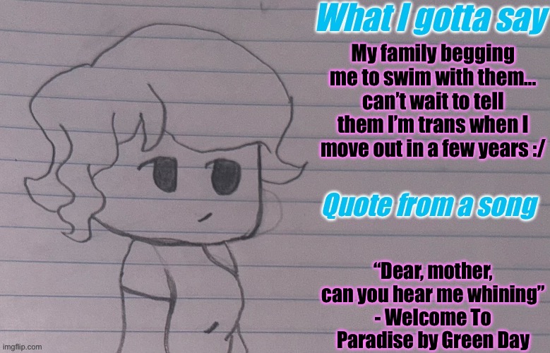 AutumnTheSpaceQueen’s Announcement Template V4 | My family begging me to swim with them… can’t wait to tell them I’m trans when I move out in a few years :/; “Dear, mother, can you hear me whining”
- Welcome To Paradise by Green Day | image tagged in autumnthespacequeen s announcement template v4 | made w/ Imgflip meme maker