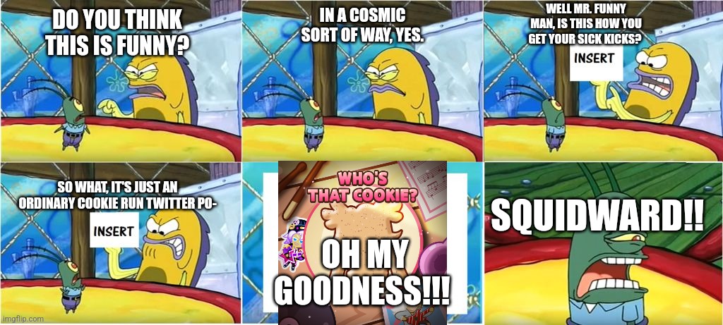 An Ordinary Cookie Run Twitter Post | IN A COSMIC SORT OF WAY, YES. WELL MR. FUNNY MAN, IS THIS HOW YOU GET YOUR SICK KICKS? DO YOU THINK THIS IS FUNNY? SO WHAT, IT'S JUST AN ORDINARY COOKIE RUN TWITTER PO-; SQUIDWARD!! OH MY GOODNESS!!! | image tagged in oh my goodness spongebob | made w/ Imgflip meme maker