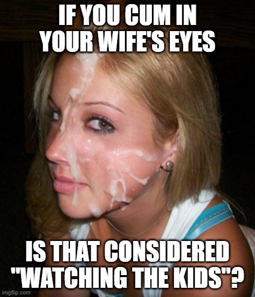 Watch the Kids | IF YOU CUM IN YOUR WIFE'S EYES; IS THAT CONSIDERED "WATCHING THE KIDS"? | image tagged in jizz face | made w/ Imgflip meme maker