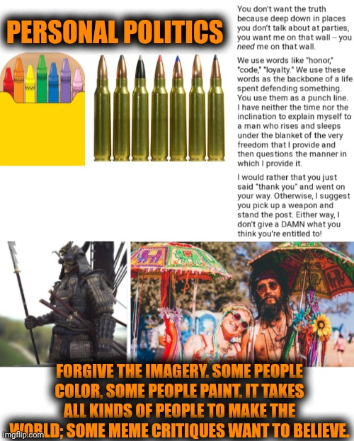 Funny | PERSONAL POLITICS; FORGIVE THE IMAGERY. SOME PEOPLE COLOR, SOME PEOPLE PAINT. IT TAKES ALL KINDS OF PEOPLE TO MAKE THE WORLD; SOME MEME CRITIQUES WANT TO BELIEVE. | image tagged in funny,politics,hippies,warriors,politicians,drugs | made w/ Imgflip meme maker