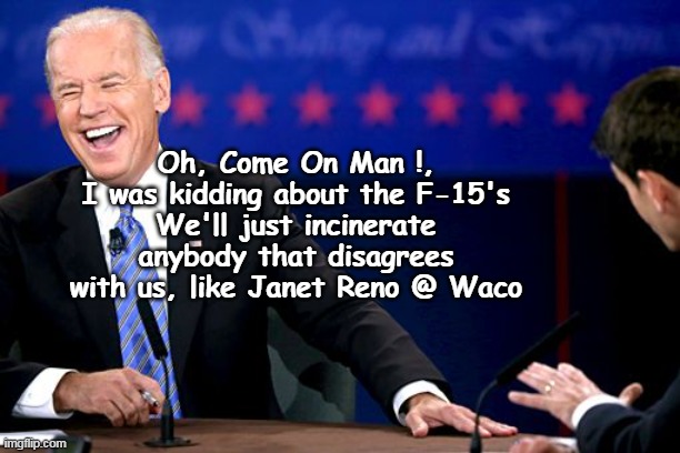 Couple Tanks & some tear gas (or sometimes just rubber bullets) | Oh, Come On Man !, I was kidding about the F-15's
We'll just incinerate anybody that disagrees with us, like Janet Reno @ Waco | image tagged in biden f 15 quote meme | made w/ Imgflip meme maker