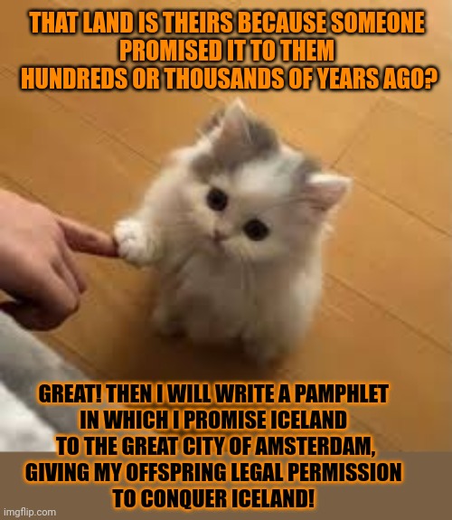 This #lolcat wonders: if someone promises you a piece of land, does that make it yours? | THAT LAND IS THEIRS BECAUSE SOMEONE 
PROMISED IT TO THEM 
HUNDREDS OR THOUSANDS OF YEARS AGO? GREAT! THEN I WILL WRITE A PAMPHLET 
IN WHICH I PROMISE ICELAND 
TO THE GREAT CITY OF AMSTERDAM,
GIVING MY OFFSPRING LEGAL PERMISSION 

TO CONQUER ICELAND! | image tagged in theft,stealing,war,promises,lolcat | made w/ Imgflip meme maker