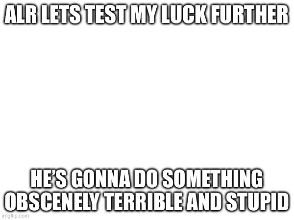 ALR LETS TEST MY LUCK FURTHER; HE’S GONNA DO SOMETHING OBSCENELY TERRIBLE AND STUPID | made w/ Imgflip meme maker