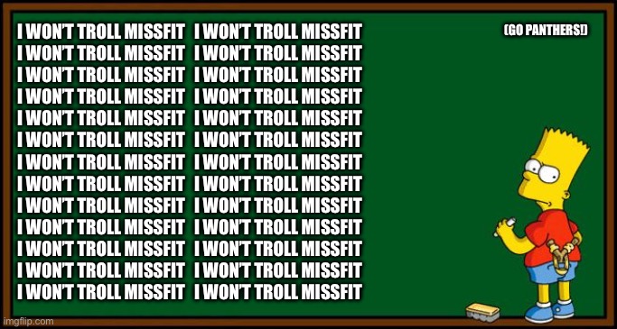 Bart Simpson - chalkboard | (GO PANTHERS!); I WON’T TROLL MISSFIT
I WON’T TROLL MISSFIT
I WON’T TROLL MISSFIT
I WON’T TROLL MISSFIT
I WON’T TROLL MISSFIT
I WON’T TROLL MISSFIT
I WON’T TROLL MISSFIT
I WON’T TROLL MISSFIT
I WON’T TROLL MISSFIT
I WON’T TROLL MISSFIT
I WON’T TROLL MISSFIT
I WON’T TROLL MISSFIT
I WON’T TROLL MISSFIT; I WON’T TROLL MISSFIT
I WON’T TROLL MISSFIT
I WON’T TROLL MISSFIT
I WON’T TROLL MISSFIT
I WON’T TROLL MISSFIT
I WON’T TROLL MISSFIT
I WON’T TROLL MISSFIT
I WON’T TROLL MISSFIT
I WON’T TROLL MISSFIT
I WON’T TROLL MISSFIT
I WON’T TROLL MISSFIT
I WON’T TROLL MISSFIT
I WON’T TROLL MISSFIT | image tagged in bart simpson - chalkboard | made w/ Imgflip meme maker