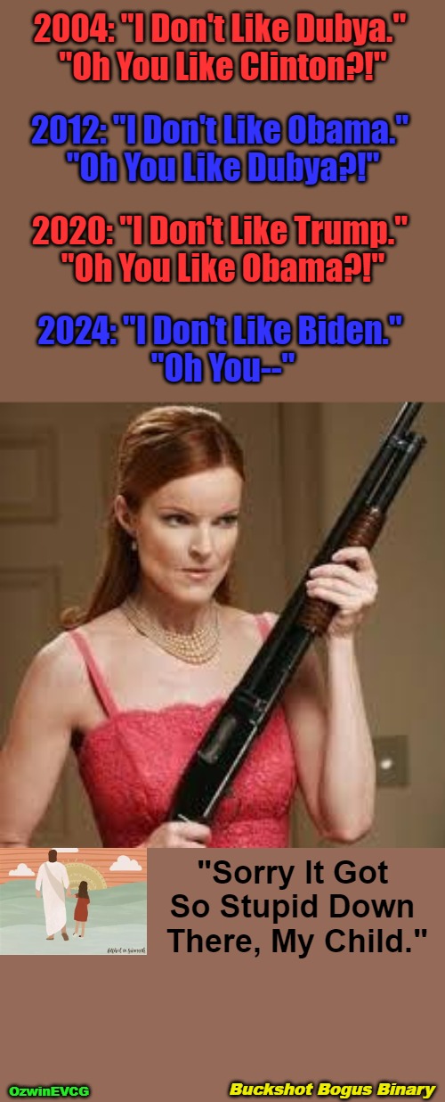 Buckshot Bogus Binary | 2004: "I Don't Like Dubya." 

"Oh You Like Clinton?!"; 2012: "I Don't Like Obama." 

"Oh You Like Dubya?!"; 2020: "I Don't Like Trump." 

"Oh You Like Obama?!"; 2024: "I Don't Like Biden." 

"Oh You--"; "Sorry It Got 

So Stupid Down 

There, My Child."; Buckshot Bogus Binary; OzwinEVCG | image tagged in democratic party,republican party,maga,rigged elections,clown world,invasion of the mind snatchers | made w/ Imgflip meme maker