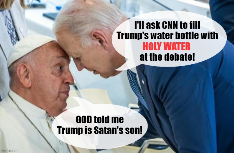 Yes MAGAts! I got the memo to use  this image in a meme! | I'll ask CNN to fill
Trump's water bottle with
          
at the debate! HOLY WATER; GOD told me Trump is Satan's son! | image tagged in donald trump,joe biden,pope francis,holy water,presidential debate,biden and the pope | made w/ Imgflip meme maker