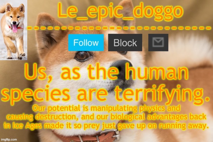 And we're still separated on things like furries ☠️ | Us, as the human species are terrifying. Our potential is manipulating physics and causing destruction, and our biological advantages back in Ice Ages made it so prey just gave up on running away. | image tagged in epic doggo's temp back in old fashion | made w/ Imgflip meme maker