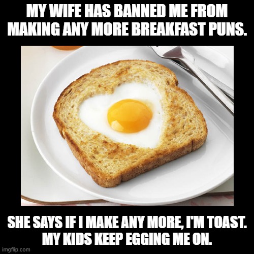 I'm Toast | MY WIFE HAS BANNED ME FROM MAKING ANY MORE BREAKFAST PUNS. SHE SAYS IF I MAKE ANY MORE, I'M TOAST.
MY KIDS KEEP EGGING ME ON. | image tagged in black square,breakfast,toast,pun | made w/ Imgflip meme maker