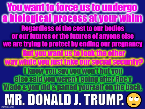 My Body My Choice | You want to force us to undergo a biological process at your whim; Regardless of the cost to our bodies or our futures or the futures of anyone else we are trying to protect by ending our pregnancy; But you want us to look the other way while you just take our social security? I know you say you won't but you also said you weren't going after Roe v Wade & you did & patted yourself on the back, MR. DONALD J. TRUMP.🙄 | made w/ Imgflip meme maker