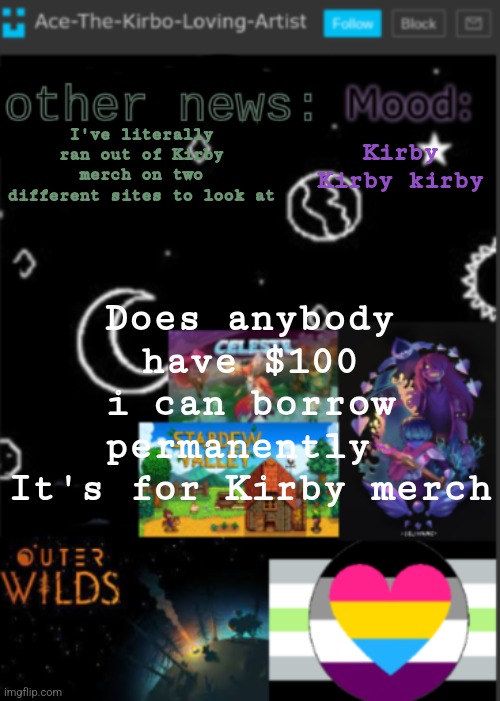 I would be spending more money but I don't want to overspend (Chaws note: nope. I'm poor AF) | Kirby Kirby kirby; I've literally ran out of Kirby merch on two different sites to look at; Does anybody have $100 i can borrow permanently 
It's for Kirby merch | image tagged in put a title here or summ if you see this i didnt add a title | made w/ Imgflip meme maker