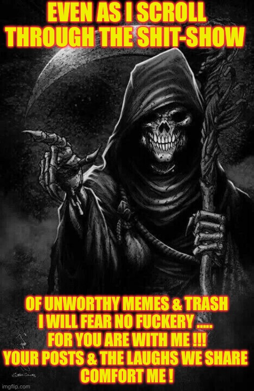 Badassery Personified !!!   \m/ | EVEN AS I SCROLL 
THROUGH THE SHIT-SHOW; OF UNWORTHY MEMES & TRASH

I WILL FEAR NO FUCKERY ….. 
FOR YOU ARE WITH ME !!!
YOUR POSTS & THE LAUGHS WE SHARE 
COMFORT ME ! | image tagged in grim reaper | made w/ Imgflip meme maker