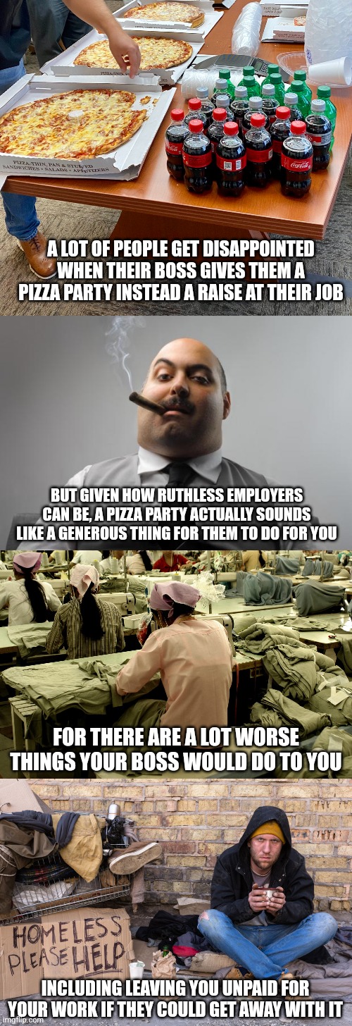 I wouldn't sneeze at a pizza party, it's actually a very generous thing for an employer to do for you | A LOT OF PEOPLE GET DISAPPOINTED WHEN THEIR BOSS GIVES THEM A PIZZA PARTY INSTEAD A RAISE AT THEIR JOB; BUT GIVEN HOW RUTHLESS EMPLOYERS CAN BE, A PIZZA PARTY ACTUALLY SOUNDS LIKE A GENEROUS THING FOR THEM TO DO FOR YOU; FOR THERE ARE A LOT WORSE THINGS YOUR BOSS WOULD DO TO YOU; INCLUDING LEAVING YOU UNPAID FOR YOUR WORK IF THEY COULD GET AWAY WITH IT | image tagged in memes,scumbag boss,employment,work | made w/ Imgflip meme maker