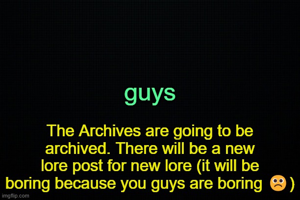 . | guys; The Archives are going to be archived. There will be a new lore post for new lore (it will be boring because you guys are boring ☹️) | image tagged in the black | made w/ Imgflip meme maker