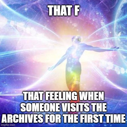 . | THAT F; THAT FEELING WHEN SOMEONE VISITS THE ARCHIVES FOR THE FIRST TIME | image tagged in transcendance | made w/ Imgflip meme maker