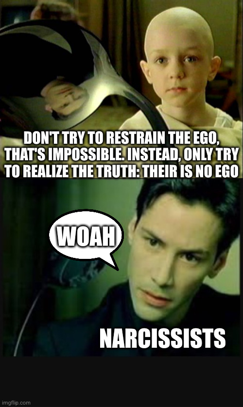 DON'T TRY TO RESTRAIN THE EGO,
THAT'S IMPOSSIBLE. INSTEAD, ONLY TRY
TO REALIZE THE TRUTH: THEIR IS NO EGO NARCISSISTS WOAH | image tagged in spoon matrix,there is no spoon | made w/ Imgflip meme maker