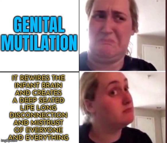 Say No to Genital Mutilation | GENITAL
MUTILATION; IT REWIRES THE
INFANT BRAIN
AND CREATES
A DEEP SEATED
LIFE LONG
DISCONNECTION
AND MISTRUST
OF EVERYONE
AND EVERYTHING | image tagged in kombucha girl,circumcision,child abuse,scumbag america,anti-religion,medical | made w/ Imgflip meme maker