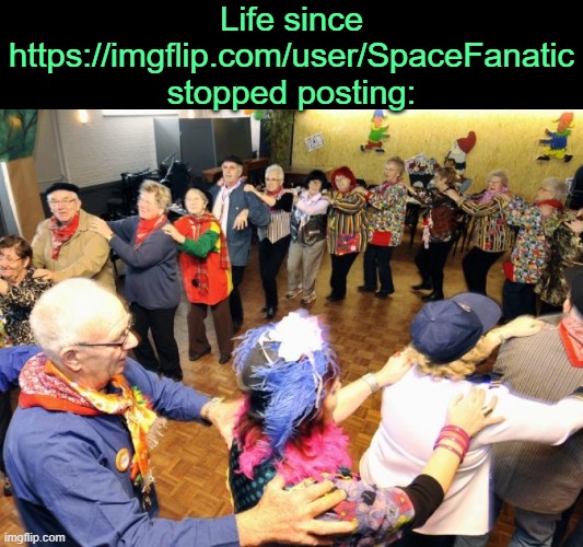 . | Life since https://imgflip.com/user/SpaceFanatic stopped posting: | image tagged in old people party | made w/ Imgflip meme maker
