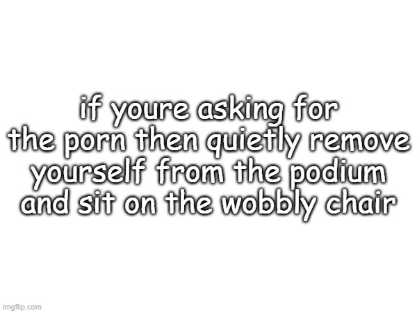 if youre asking for the porn then quietly remove yourself from the podium and sit on the wobbly chair | made w/ Imgflip meme maker
