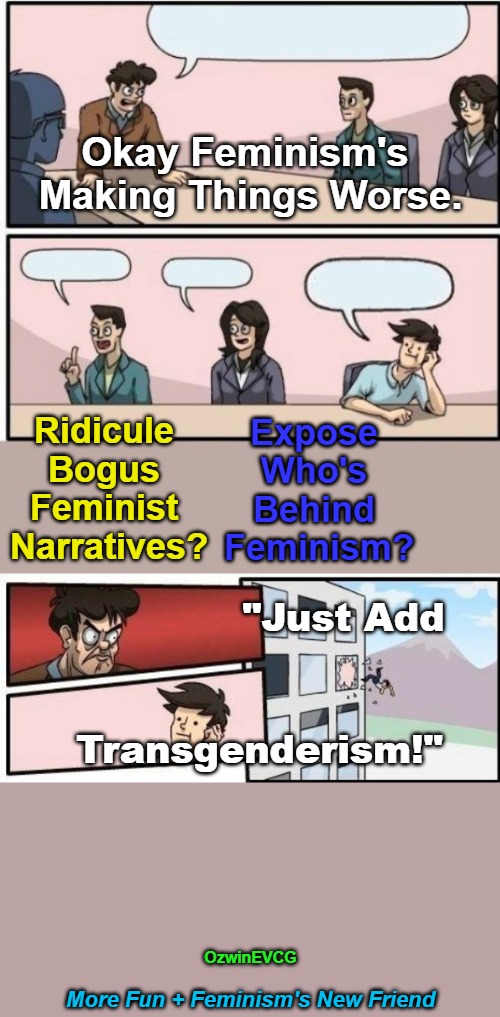 [More Fun Plus Some] | Okay Feminism's 

Making Things Worse. Ridicule 

Bogus 

Feminist 

Narratives? Expose 

Who's 

Behind 

Feminism? "Just Add; Transgenderism!"; OzwinEVCG; More Fun + Feminism's New Friend | image tagged in feminism,transgenderism,subversion,clown world wig,lawnmower haircut,boardroom meeting suggestion | made w/ Imgflip meme maker
