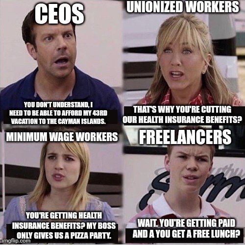 Be grateful you get a minimum wage paycheck and a pizza party, some people don't get employee benefits or even paid | UNIONIZED WORKERS; CEOS; YOU DON'T UNDERSTAND, I NEED TO BE ABLE TO AFFORD MY 43RD VACATION TO THE CAYMAN ISLANDS. THAT'S WHY YOU'RE CUTTING OUR HEALTH INSURANCE BENEFITS? MINIMUM WAGE WORKERS; FREELANCERS; YOU'RE GETTING HEALTH INSURANCE BENEFITS? MY BOSS ONLY GIVES US A PIZZA PARTY. WAIT. YOU'RE GETTING PAID AND A YOU GET A FREE LUNCH? | image tagged in you guys are getting paid template,freelancers,work,employment,class struggle | made w/ Imgflip meme maker