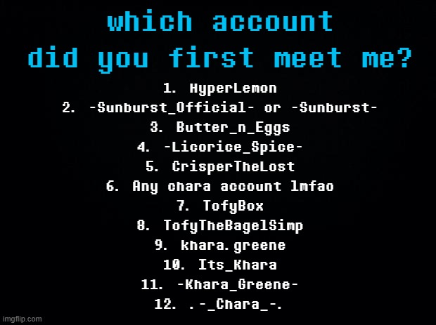 GUH theres so many more i dont remember | which account did you first meet me? 1. HyperLemon
2. -Sunburst_Official- or -Sunburst-
3. Butter_n_Eggs
4. -Licorice_Spice-
5. CrisperTheLost
6. Any chara account lmfao
7. TofyBox
8. TofyTheBagelSimp
9. khara.greene
10. Its_Khara
11. -Khara_Greene-
12. .-_Chara_-. | image tagged in black background | made w/ Imgflip meme maker