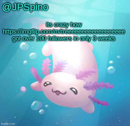 i've never seen a stream get over 100 followers in less than a month before | its crazy how https://imgflip.com/m/treeeeeeeeeeeeeeeeee got over 100 followers in only 3 weeks | image tagged in jpspino's axolotl temp updated | made w/ Imgflip meme maker