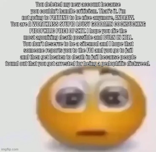 Kill yourself, andrew. You can delete my account if you want, but you can't silence me. | You deleted my new account because you couldn't handle criticism. That's it. I'm not going to PRETEND to be nice anymore, ANDREW. You are A WORTHLESS STUPID LOUSY GODDAMN COCKSUCKING PEDOPHILIC PIECE OF SHIT. I hope you die the most agonizing death possible and BURN IN HELL. You don't deserve to be a sitemod and I hope that someone reports you to the FBI and you go to jail and then get beaten to death in jail because people found out that you got arrested for being a pedophilic dickweed. | image tagged in holy moly emoji stare | made w/ Imgflip meme maker