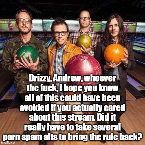 it's just common sense smh | Drizzy, Andrew, whoever the fuck, I hope you know all of this could have been avoided if you actually cared about this stream. Did it really have to take several porn spam alts to bring the rule back? | image tagged in weezer bowling | made w/ Imgflip meme maker