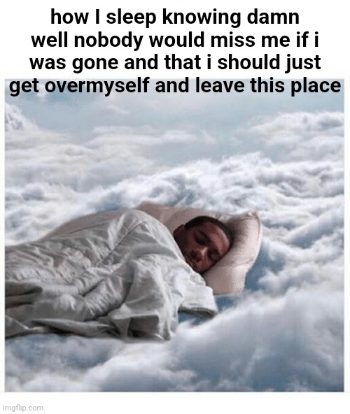 How I sleep knowing | how I sleep knowing damn well nobody would miss me if i was gone and that i should just get overmyself and leave this place | image tagged in how i sleep knowing | made w/ Imgflip meme maker