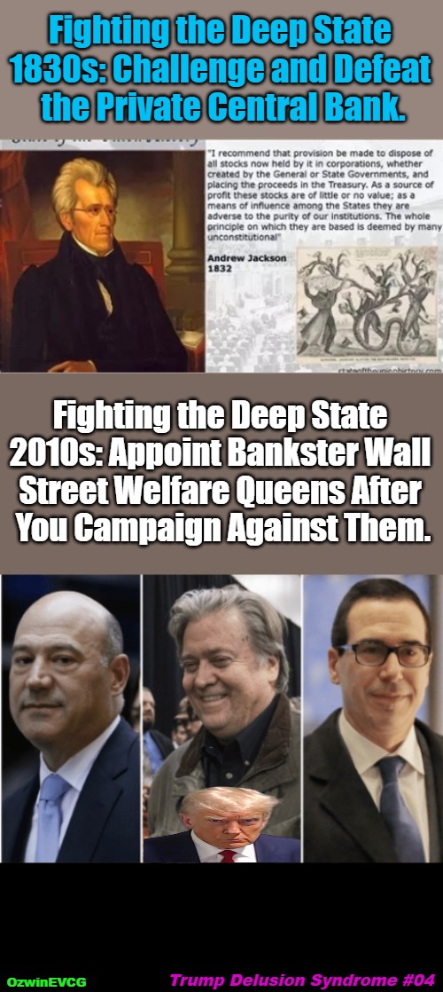 Trump Delusion Syndrome #04 | Fighting the Deep State 

1830s: Challenge and Defeat 

the Private Central Bank. Fighting the Deep State 

2010s: Appoint Bankster Wall 

Street Welfare Queens After 

You Campaign Against Them. Trump Delusion Syndrome #04; OzwinEVCG | image tagged in deep fake,trump derangement syndrome,andrew jackson,banksters,trump delusion syndrome,deep state | made w/ Imgflip meme maker