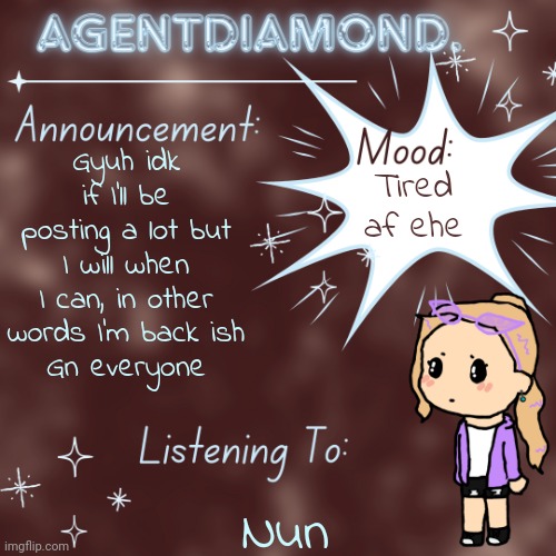 Eepy | Gyuh idk if I'll be posting a lot but I will when I can, in other words I'm back ish
Gn everyone; Tired af ehe; Nun | image tagged in agentdiamond announcement temp by mc | made w/ Imgflip meme maker