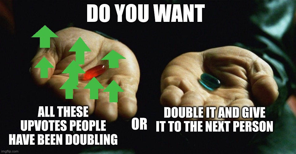 Red pill blue pill | DO YOU WANT; DOUBLE IT AND GIVE IT TO THE NEXT PERSON; ALL THESE UPVOTES PEOPLE HAVE BEEN DOUBLING; OR | image tagged in red pill blue pill,upvotes,unnecessary tags,another random tag i decided to put,double | made w/ Imgflip meme maker