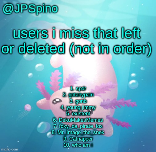 JPSpino's axolotl temp updated | users i miss that left or deleted (not in order); 1. spdr
2. gotanypain
3. gonb
4. young jimmy
5. existent
6. DekuMakesMemes
7. foxy_da_pirate_fox
8. Mr_Image_the_snek
9. Catnapper
10. who am i | image tagged in jpspino's axolotl temp updated | made w/ Imgflip meme maker