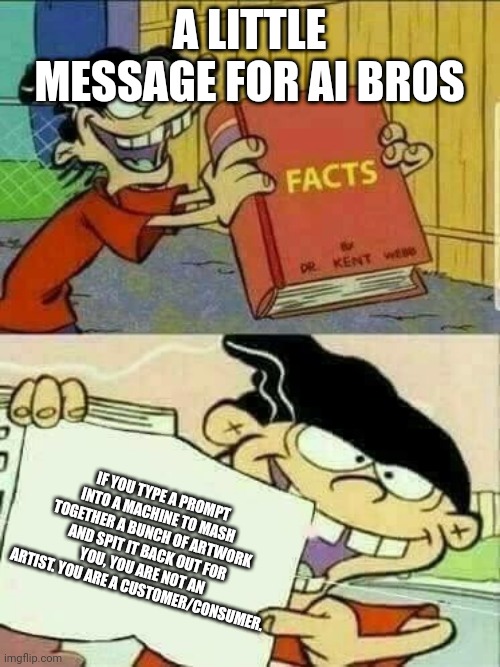 Double d facts book  | A LITTLE MESSAGE FOR AI BROS IF YOU TYPE A PROMPT INTO A MACHINE TO MASH TOGETHER A BUNCH OF ARTWORK AND SPIT IT BACK OUT FOR YOU, YOU ARE N | image tagged in double d facts book | made w/ Imgflip meme maker
