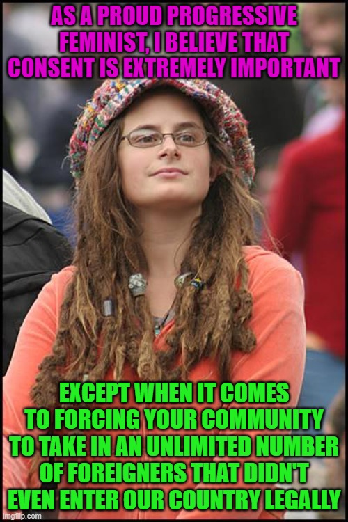 College Liberal | AS A PROUD PROGRESSIVE FEMINIST, I BELIEVE THAT CONSENT IS EXTREMELY IMPORTANT; EXCEPT WHEN IT COMES TO FORCING YOUR COMMUNITY TO TAKE IN AN UNLIMITED NUMBER OF FOREIGNERS THAT DIDN'T EVEN ENTER OUR COUNTRY LEGALLY | image tagged in memes,college liberal,immigration,leftist,consent,feminist | made w/ Imgflip meme maker