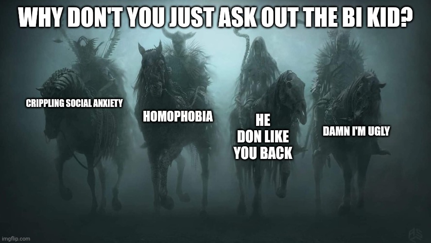 The four horsemen of why I'm single | WHY DON'T YOU JUST ASK OUT THE BI KID? CRIPPLING SOCIAL ANXIETY; HOMOPHOBIA; HE DON LIKE YOU BACK; DAMN I'M UGLY | image tagged in four horsemen of the apocalypse | made w/ Imgflip meme maker