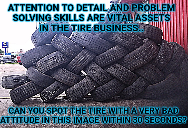 Working Tirelessly To Make You Laugh | ATTENTION TO DETAIL AND PROBLEM
SOLVING SKILLS ARE VITAL ASSETS
IN THE TIRE BUSINESS.. CAN YOU SPOT THE TIRE WITH A VERY BAD
ATTITUDE IN THIS IMAGE WITHIN 30 SECONDS? | image tagged in i'll take your entire stock,tired,reba mcentire | made w/ Imgflip meme maker