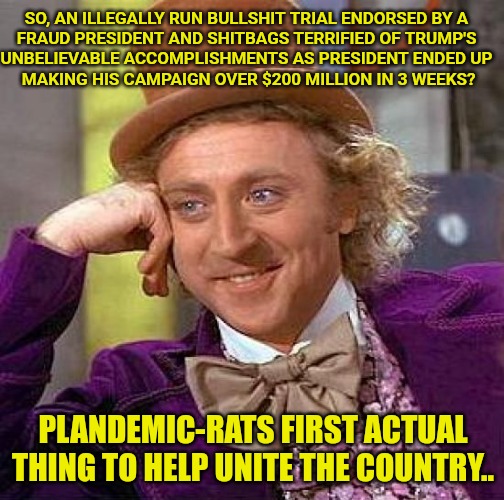 Accidentally Keep Helping Us.. | SO, AN ILLEGALLY RUN BULLSHIT TRIAL ENDORSED BY A
FRAUD PRESIDENT AND SHITBAGS TERRIFIED OF TRUMP'S
UNBELIEVABLE ACCOMPLISHMENTS AS PRESIDENT ENDED UP
 MAKING HIS CAMPAIGN OVER $200 MILLION IN 3 WEEKS? PLANDEMIC-RATS FIRST ACTUAL THING TO HELP UNITE THE COUNTRY.. | image tagged in creepy condescending wonka,trump won,scamdemicrats,impeach biden | made w/ Imgflip meme maker