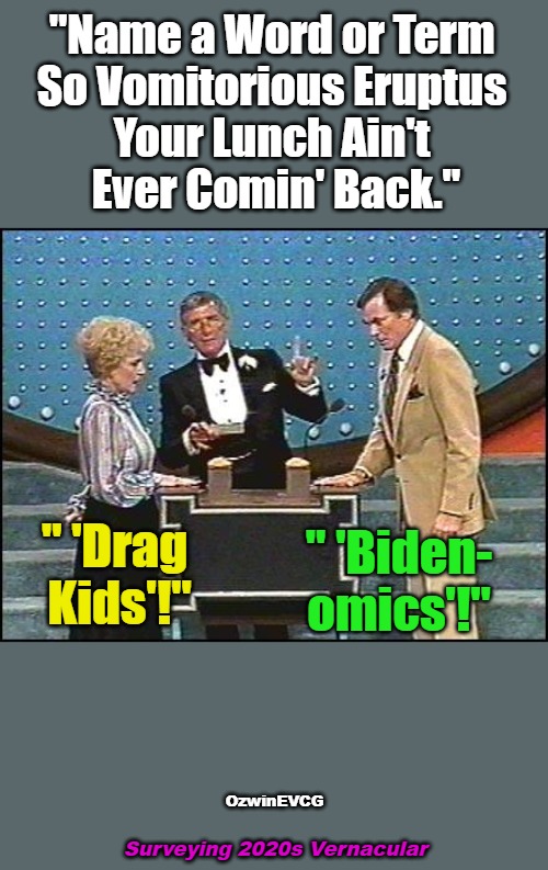 Surveying 2020s Vernacular | "Name a Word or Term 

So Vomitorious Eruptus 

Your Lunch Ain't 

Ever Comin' Back."; " 'Drag 

Kids'!"; " 'Biden-

omics'!"; OzwinEVCG; Surveying 2020s Vernacular | image tagged in richard dawson family feud,clown world afro wig,lawnmower haircut,vomitorious eruptus,invasion of the mind snatchers,2020s | made w/ Imgflip meme maker