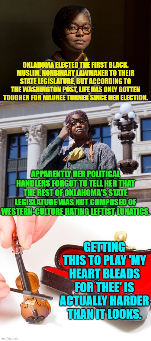 It's hard to be a western culture despising leftist -- after all the doors of opportunity have been welded open. | OKLAHOMA ELECTED THE FIRST BLACK, MUSLIM, NONBINARY LAWMAKER TO THEIR STATE LEGISLATURE, BUT ACCORDING TO THE WASHINGTON POST, LIFE HAS ONLY GOTTEN TOUGHER FOR MAUREE TURNER SINCE HER ELECTION. APPARENTLY HER POLITICAL HANDLERS FORGOT TO TELL HER THAT THE REST OF OKLAHOMA'S STATE LEGISLATURE WAS NOT COMPOSED OF WESTERN-CULTURE HATING LEFTIST LUNATICS. GETTING THIS TO PLAY 'MY HEART BLEADS FOR THEE' IS ACTUALLY HARDER THAN IT LOOKS. | image tagged in yep | made w/ Imgflip meme maker
