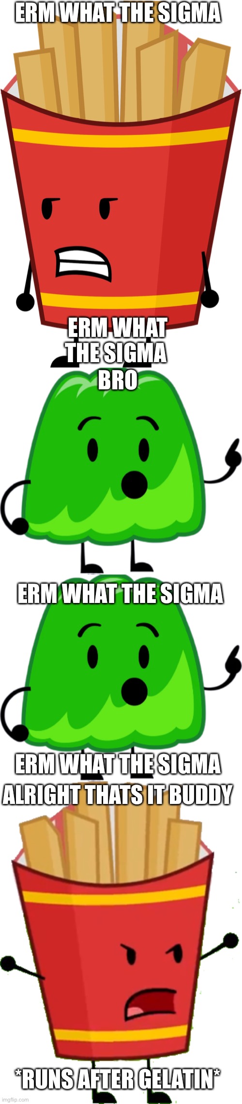 ERM WHAT THE SIGMA; ERM WHAT THE SIGMA; BRO; ERM WHAT THE SIGMA; ERM WHAT THE SIGMA; ALRIGHT THATS IT BUDDY; *RUNS AFTER GELATIN* | image tagged in memes,funny,erm what the sigma,bfdi,fries,gelatin | made w/ Imgflip meme maker