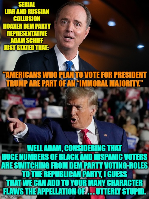 Do ANY of these leftist political shills ever pause for thought before opening their mouths? | SERIAL LIAR AND RUSSIAN COLLUSION HOAXER DEM PARTY REPRESENTATIVE ADAM SCHIFF JUST STATED THAT:; "AMERICANS WHO PLAN TO VOTE FOR PRESIDENT TRUMP ARE PART OF AN “IMMORAL MAJORITY.”; WELL ADAM, CONSIDERING THAT HUGE NUMBERS OF BLACK AND HISPANIC VOTERS ARE SWITCHING FROM DEM PARTY VOTING-ROLES TO THE REPUBLICAN PARTY, I GUESS THAT WE CAN ADD TO YOUR MANY CHARACTER FLAWS THE APPELLATION OF  . . . UTTERLY STUPID. | image tagged in yep | made w/ Imgflip meme maker