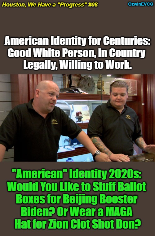 Houston, We Have a "Progress" #08 | OzwinEVCG; Houston, We Have a "Progress" #08; American Identity for Centuries: 

Good White Person, In Country 

Legally, Willing to Work. "American" Identity 2020s: 

Would You Like to Stuff Ballot 

Boxes for Beijing Booster 

Biden? Or Wear a MAGA 

Hat for Zion Clot Shot Don? | image tagged in pawn stars,houston we have a problem,american history,government corruption,invasion of the mind snatchers,then and now | made w/ Imgflip meme maker