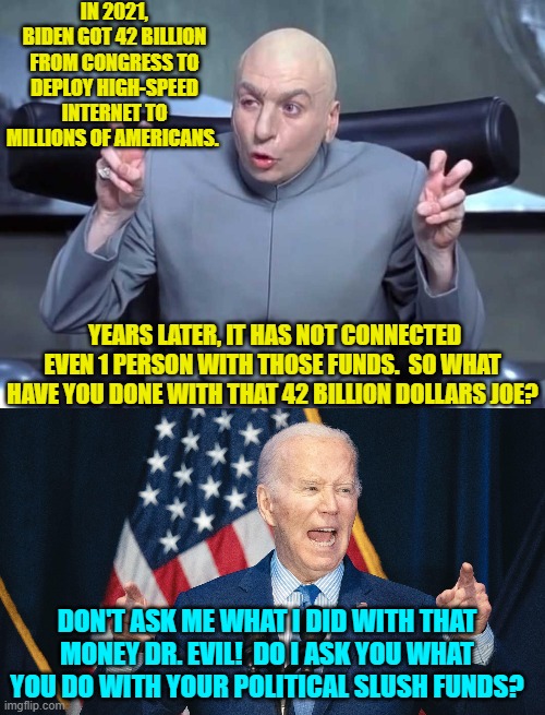 When even Dr. Evil looks askance, you KNOW that the current president is a total scum-bag. | IN 2021, BIDEN GOT 42 BILLION FROM CONGRESS TO DEPLOY HIGH-SPEED INTERNET TO MILLIONS OF AMERICANS. YEARS LATER, IT HAS NOT CONNECTED EVEN 1 PERSON WITH THOSE FUNDS.  SO WHAT HAVE YOU DONE WITH THAT 42 BILLION DOLLARS JOE? DON'T ASK ME WHAT I DID WITH THAT MONEY DR. EVIL!  DO I ASK YOU WHAT YOU DO WITH YOUR POLITICAL SLUSH FUNDS? | image tagged in dr evil air quotes | made w/ Imgflip meme maker