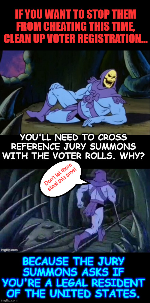 Make it so they can never steal another election | IF YOU WANT TO STOP THEM FROM CHEATING THIS TIME, CLEAN UP VOTER REGISTRATION... YOU'LL NEED TO CROSS REFERENCE JURY SUMMONS WITH THE VOTER ROLLS. WHY? Don't let them steal this time! BECAUSE THE JURY SUMMONS ASKS IF YOU'RE A LEGAL RESIDENT OF THE UNITED STATES. | image tagged in dems cheat,stop them this time | made w/ Imgflip meme maker